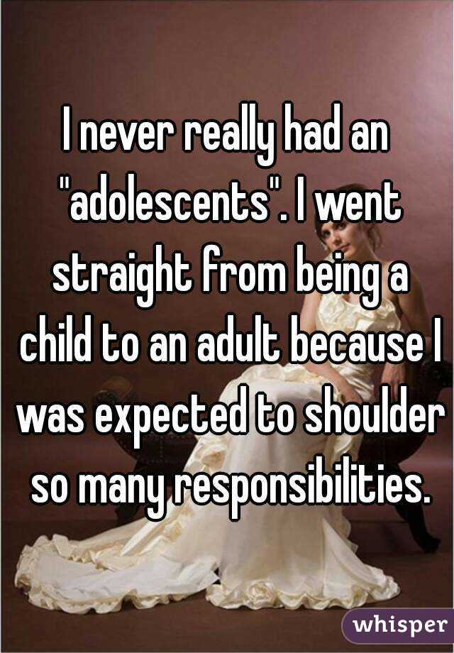 I never really had an "adolescents". I went straight from being a child to an adult because I was expected to shoulder so many responsibilities.