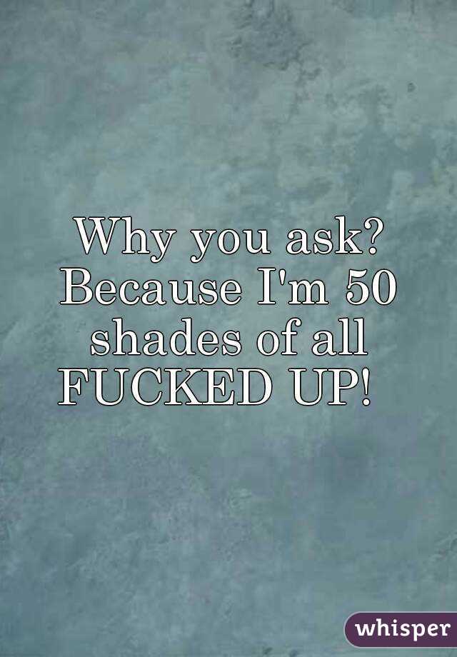 Why you ask?
Because I'm 50 shades of all 
FUCKED UP!  