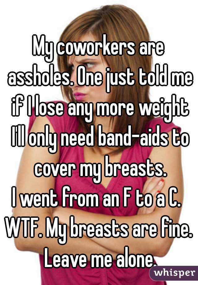 My coworkers are assholes. One just told me if I lose any more weight I'll only need band-aids to cover my breasts.
I went from an F to a C. 
WTF. My breasts are fine. Leave me alone.