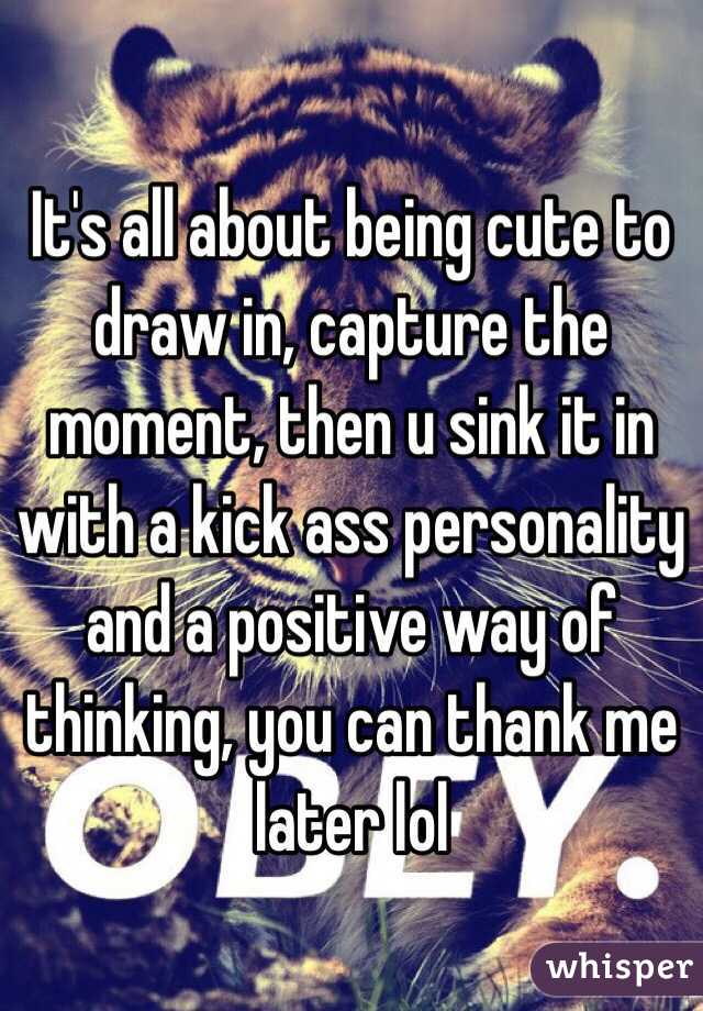 It's all about being cute to draw in, capture the moment, then u sink it in with a kick ass personality and a positive way of thinking, you can thank me later lol 