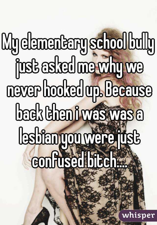 My elementary school bully just asked me why we never hooked up. Because back then i was was a lesbian you were just confused bitch....