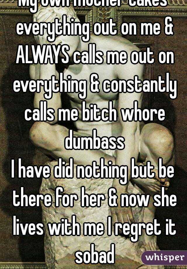 My own mother takes everything out on me & ALWAYS calls me out on everything & constantly calls me bitch whore dumbass
I have did nothing but be there for her & now she lives with me I regret it sobad