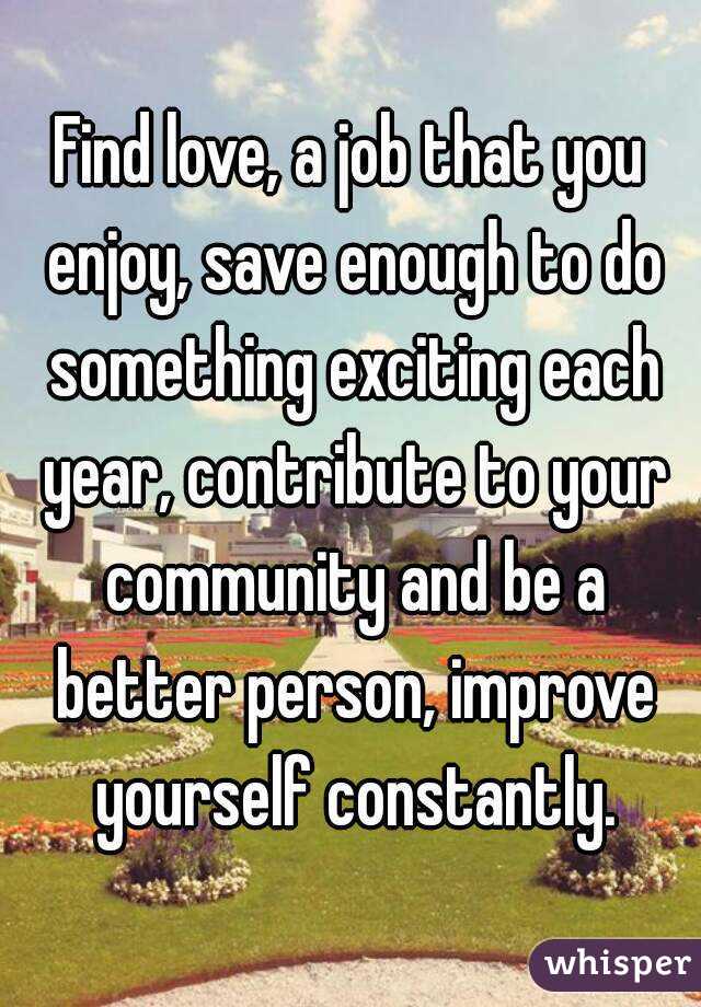 Find love, a job that you enjoy, save enough to do something exciting each year, contribute to your community and be a better person, improve yourself constantly.