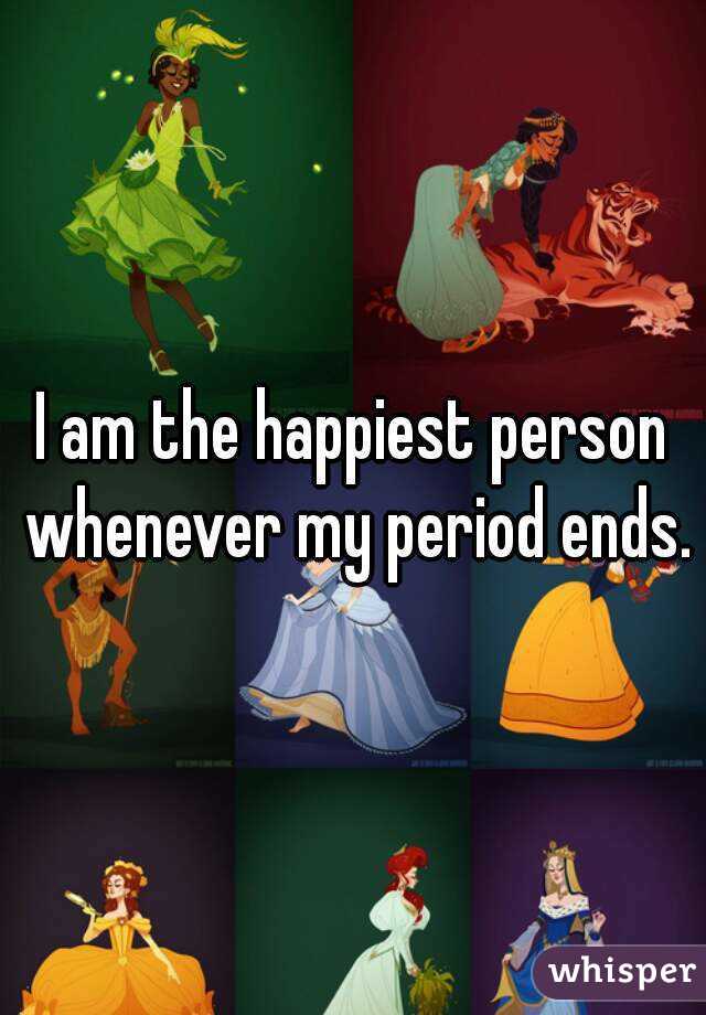 I am the happiest person whenever my period ends.