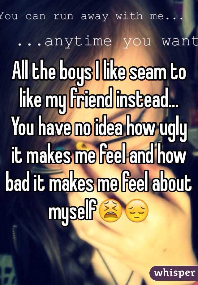 All the boys I like seam to like my friend instead...
You have no idea how ugly it makes me feel and how bad it makes me feel about myself😫😔
