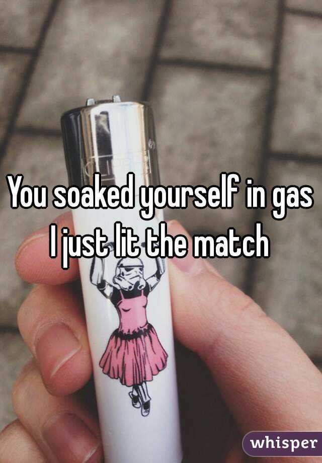 You soaked yourself in gas I just lit the match 