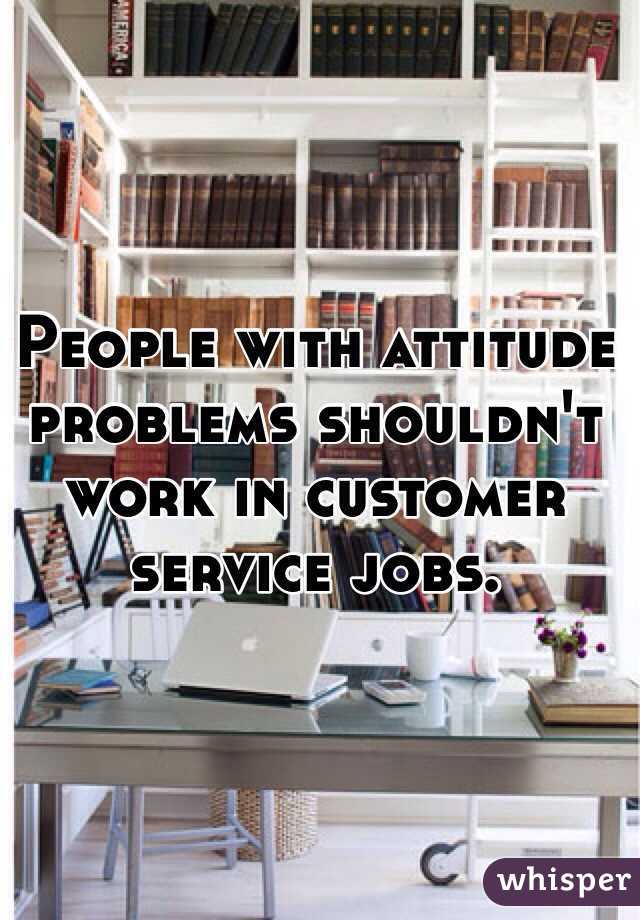 People with attitude problems shouldn't work in customer service jobs.