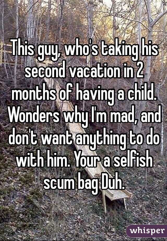 This guy, who's taking his second vacation in 2 months of having a child. Wonders why I'm mad, and don't want anything to do with him. Your a selfish scum bag Duh. 