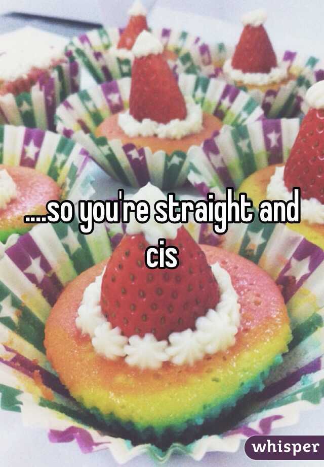 ....so you're straight and cis 