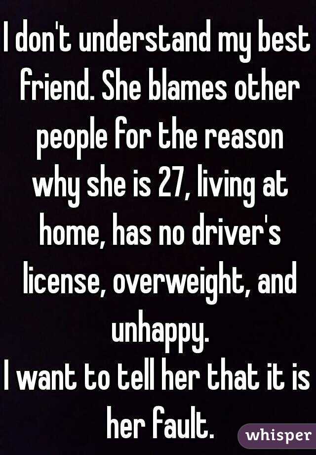 I don't understand my best friend. She blames other people for the reason why she is 27, living at home, has no driver's license, overweight, and unhappy.
I want to tell her that it is her fault.