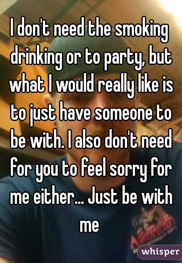 I don't need the smoking drinking or to party, but what I would really like is to just have someone to be with. I also don't need for you to feel sorry for me either... Just be with me 