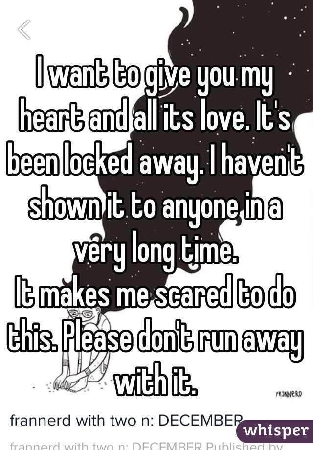 I want to give you my heart and all its love. It's been locked away. I haven't shown it to anyone in a very long time. 
It makes me scared to do this. Please don't run away with it. 