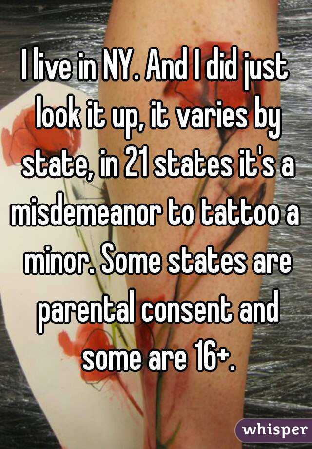 I live in NY. And I did just look it up, it varies by state, in 21 states it's a misdemeanor to tattoo a  minor. Some states are parental consent and some are 16+.