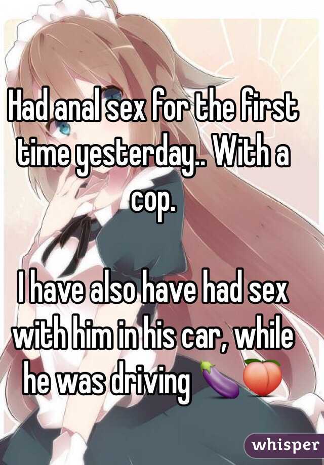 Had anal sex for the first time yesterday.. With a cop. 

I have also have had sex with him in his car, while he was driving 🍆🍑