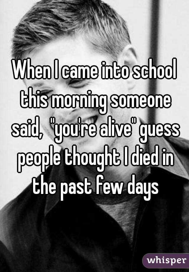 When I came into school this morning someone said,  "you're alive" guess people thought I died in the past few days