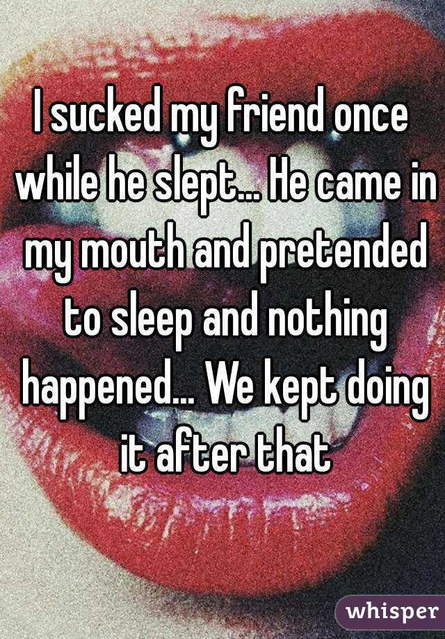 I sucked my friend once while he slept... He came in my mouth and pretended to sleep and nothing happened... We kept doing it after that