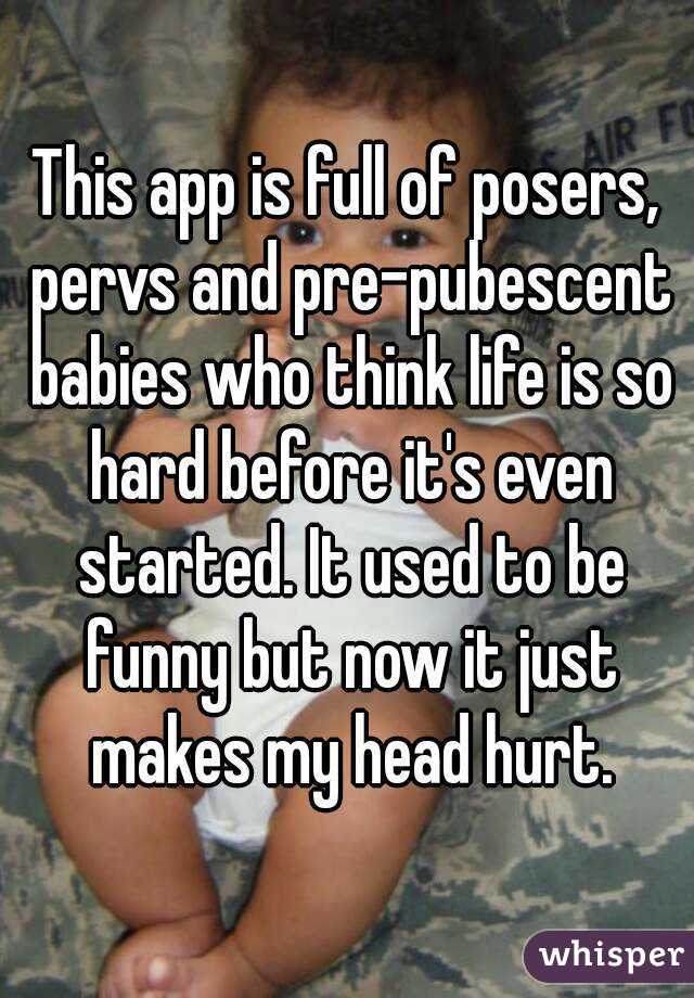 This app is full of posers, pervs and pre-pubescent babies who think life is so hard before it's even started. It used to be funny but now it just makes my head hurt.
