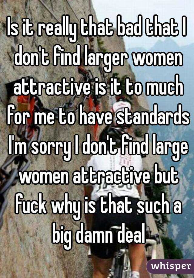 Is it really that bad that I don't find larger women attractive is it to much for me to have standards I'm sorry I don't find large women attractive but fuck why is that such a big damn deal