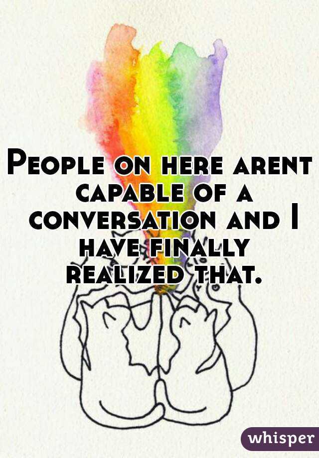 People on here arent capable of a conversation and I have finally realized that.