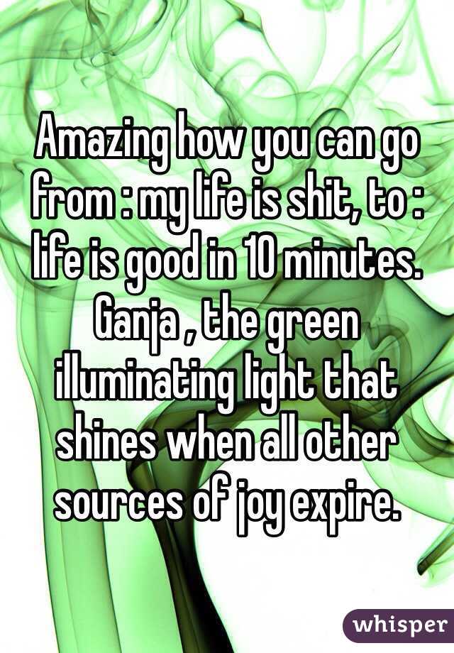Amazing how you can go from : my life is shit, to : life is good in 10 minutes. Ganja , the green illuminating light that shines when all other sources of joy expire.