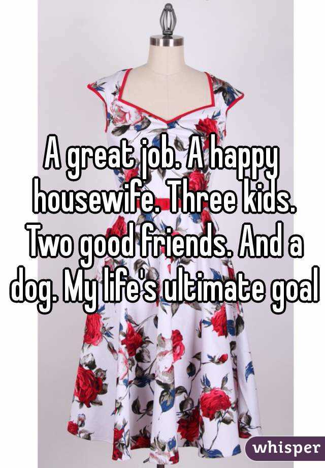 A great job. A happy housewife. Three kids. Two good friends. And a dog. My life's ultimate goal