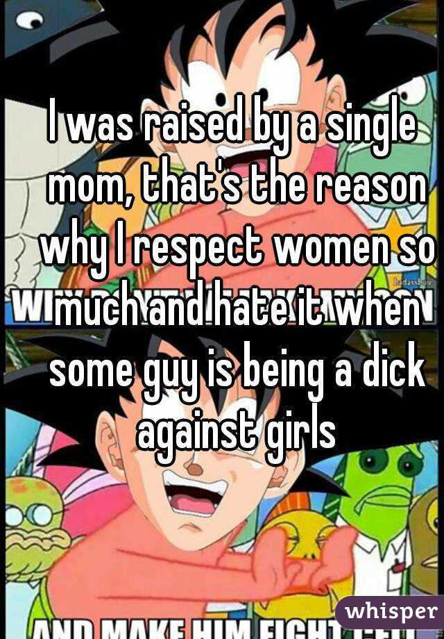 I was raised by a single mom, that's the reason why I respect women so much and hate it when some guy is being a dick against girls