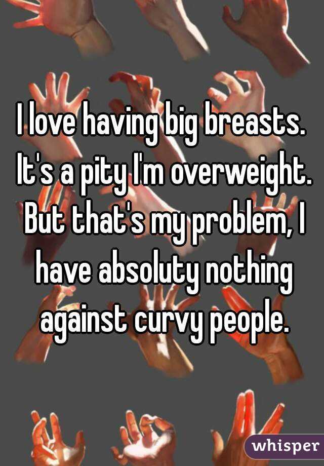 I love having big breasts. It's a pity I'm overweight. But that's my problem, I have absoluty nothing against curvy people.