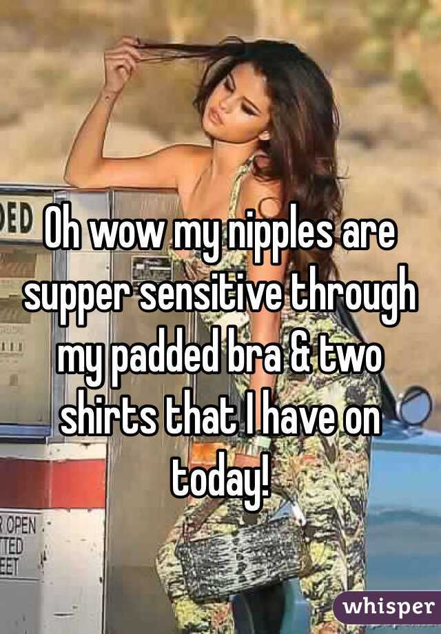 Oh wow my nipples are supper sensitive through my padded bra & two shirts that I have on today!