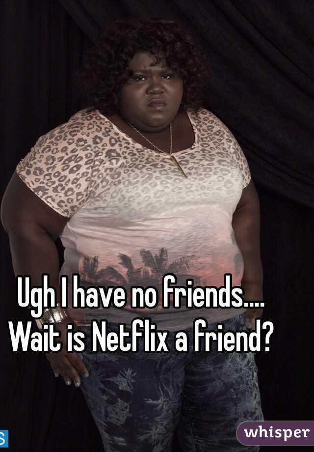 Ugh I have no friends.... Wait is Netflix a friend?