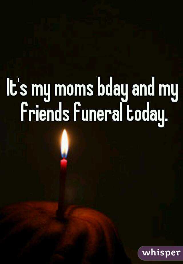 It's my moms bday and my friends funeral today.
