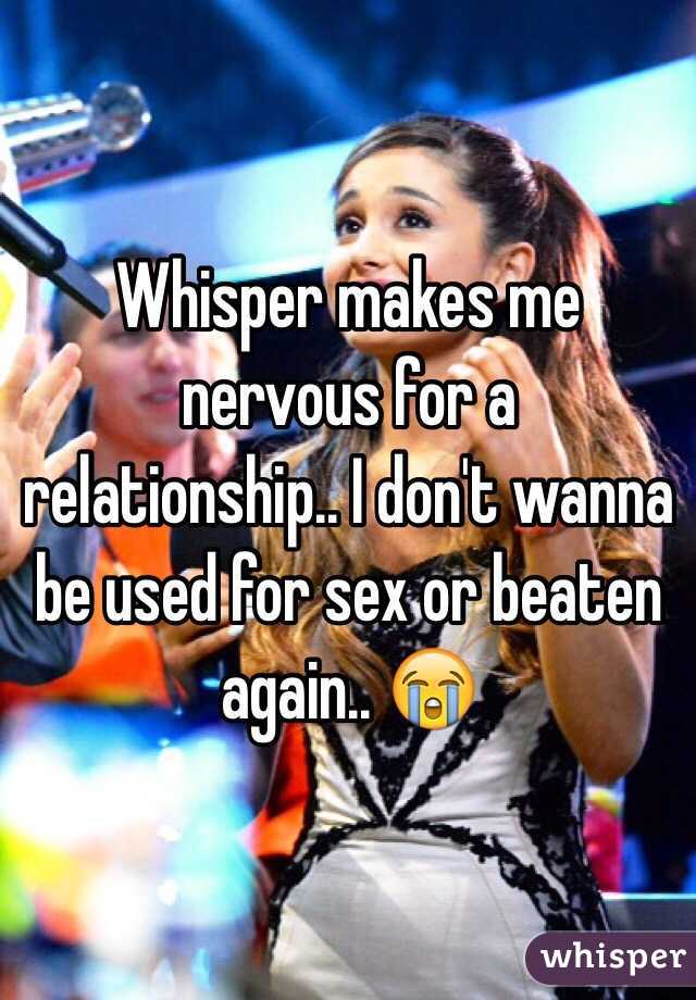 Whisper makes me nervous for a relationship.. I don't wanna be used for sex or beaten again.. 😭
