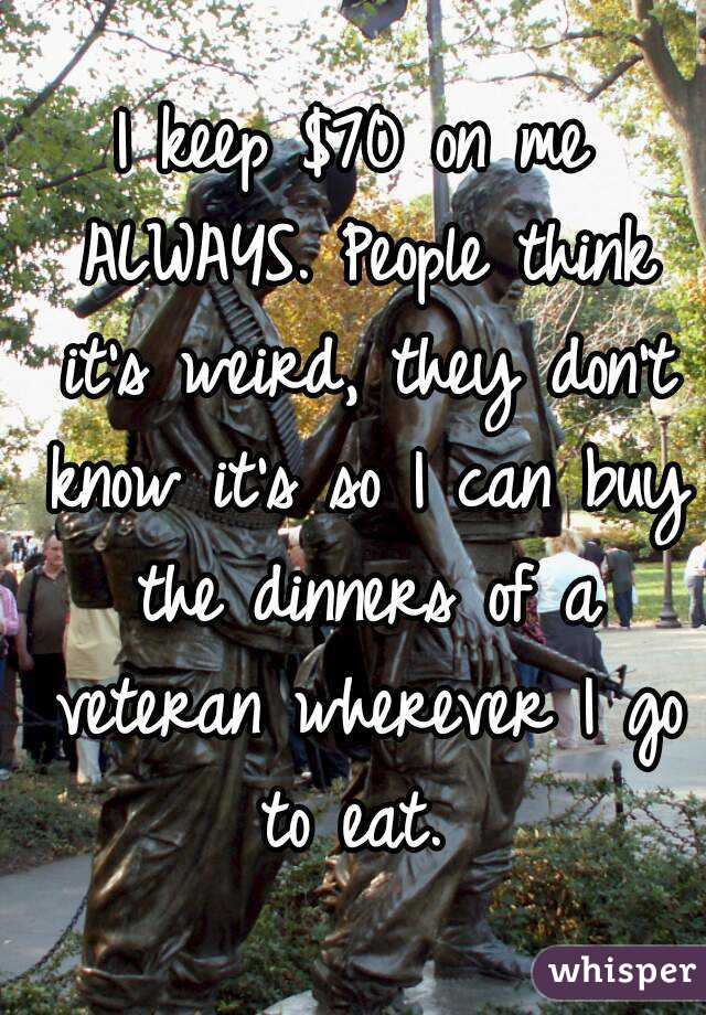 I keep $70 on me ALWAYS. People think it's weird, they don't know it's so I can buy the dinners of a veteran wherever I go to eat. 