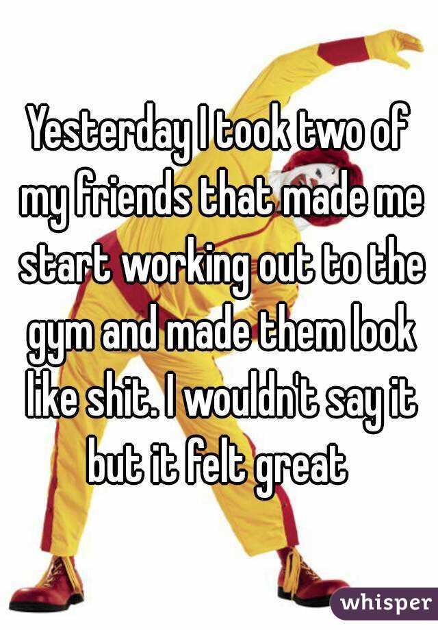 Yesterday I took two of my friends that made me start working out to the gym and made them look like shit. I wouldn't say it but it felt great 