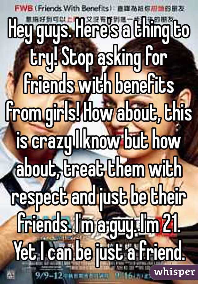 Hey guys. Here's a thing to try! Stop asking for friends with benefits from girls! How about, this is crazy I know but how about, treat them with respect and just be their friends. I'm a guy. I'm 21. Yet I can be just a friend. 