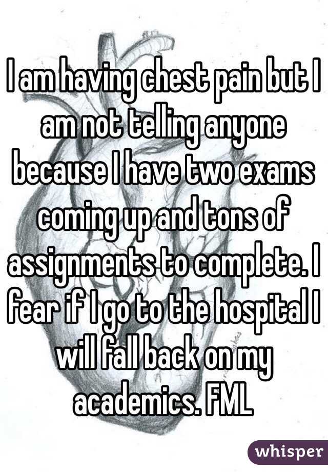 I am having chest pain but I am not telling anyone because I have two exams coming up and tons of assignments to complete. I fear if I go to the hospital I will fall back on my academics. FML