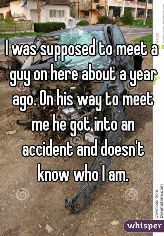 I was supposed to meet a guy on here about a year ago. On his way to meet me he got into an accident and doesn't know who I am.