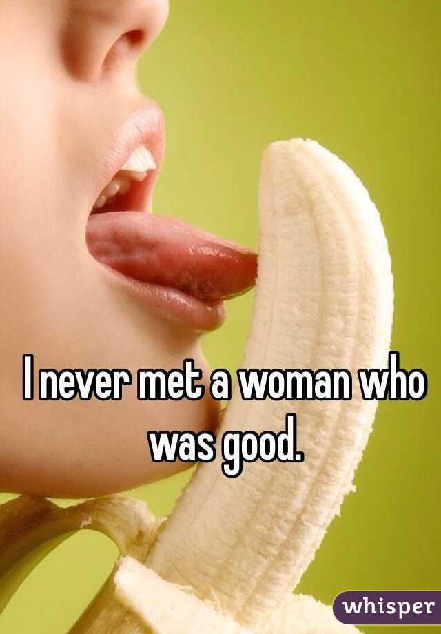 I never met a woman who was good. 