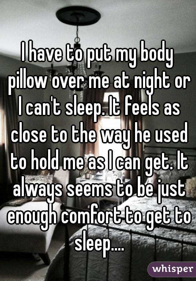 I have to put my body pillow over me at night or I can't sleep. It feels as close to the way he used to hold me as I can get. It always seems to be just enough comfort to get to sleep....
