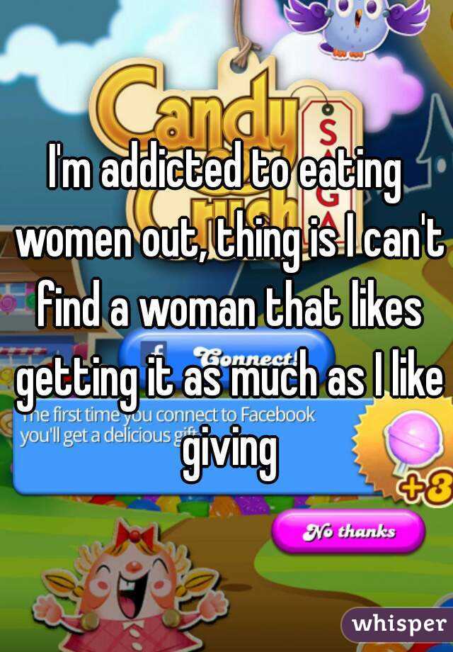 I'm addicted to eating women out, thing is I can't find a woman that likes getting it as much as I like giving