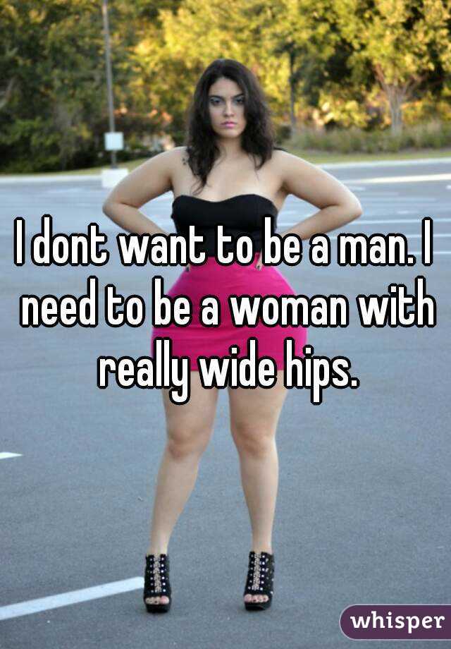 I dont want to be a man. I need to be a woman with really wide hips.