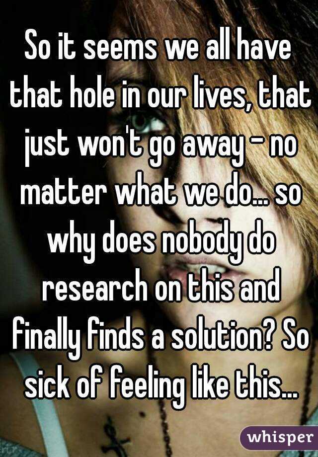 So it seems we all have that hole in our lives, that just won't go away - no matter what we do... so why does nobody do research on this and finally finds a solution? So sick of feeling like this...