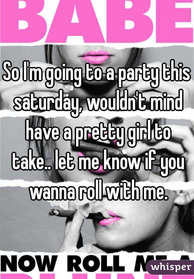 So I'm going to a party this saturday, wouldn't mind have a pretty girl to take.. let me know if you wanna roll with me.