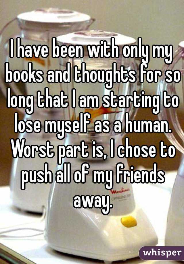 I have been with only my books and thoughts for so long that I am starting to lose myself as a human. Worst part is, I chose to push all of my friends away.