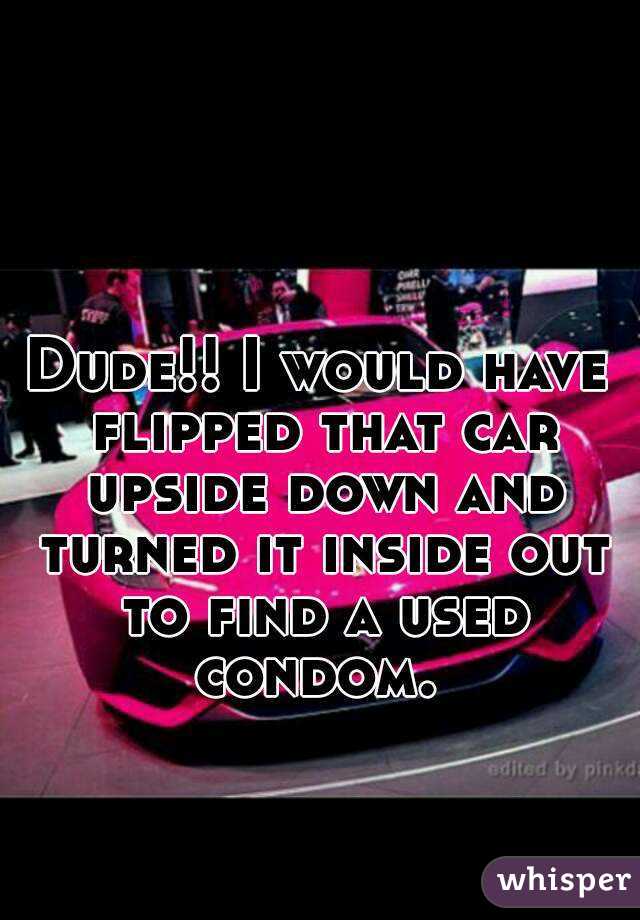 Dude!! I would have flipped that car upside down and turned it inside out to find a used condom. 