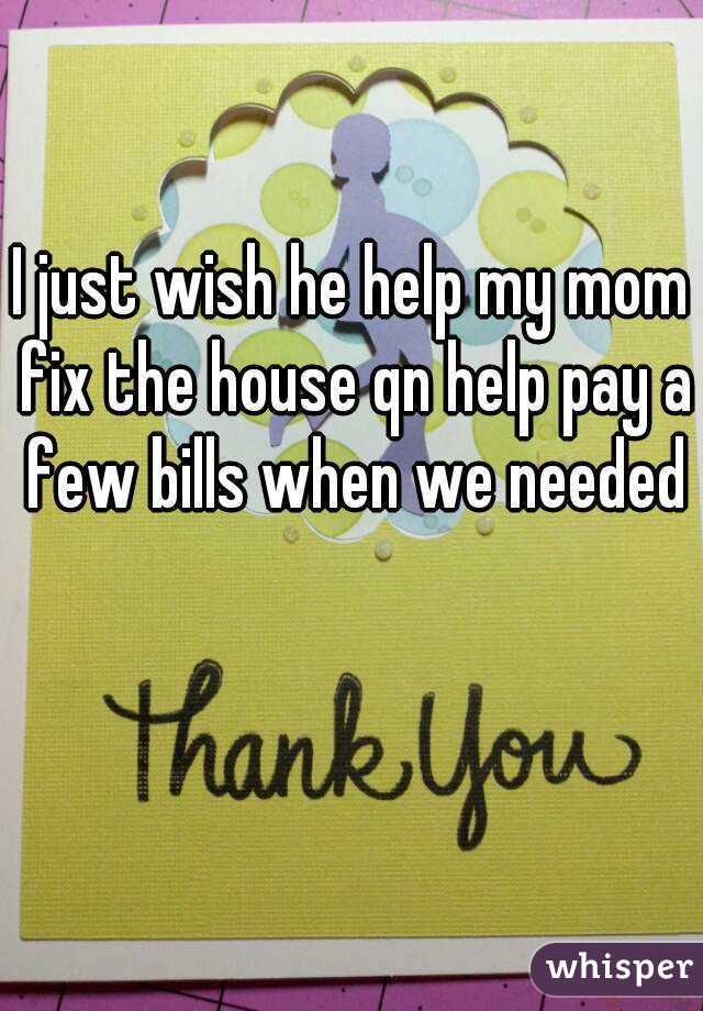 I just wish he help my mom fix the house qn help pay a few bills when we needed