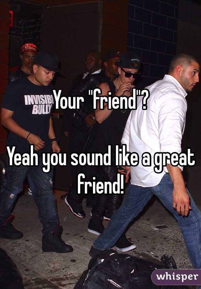 Your "friend"? 

Yeah you sound like a great friend!