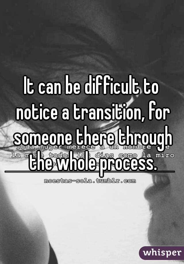 It can be difficult to notice a transition, for someone there through the whole process.
