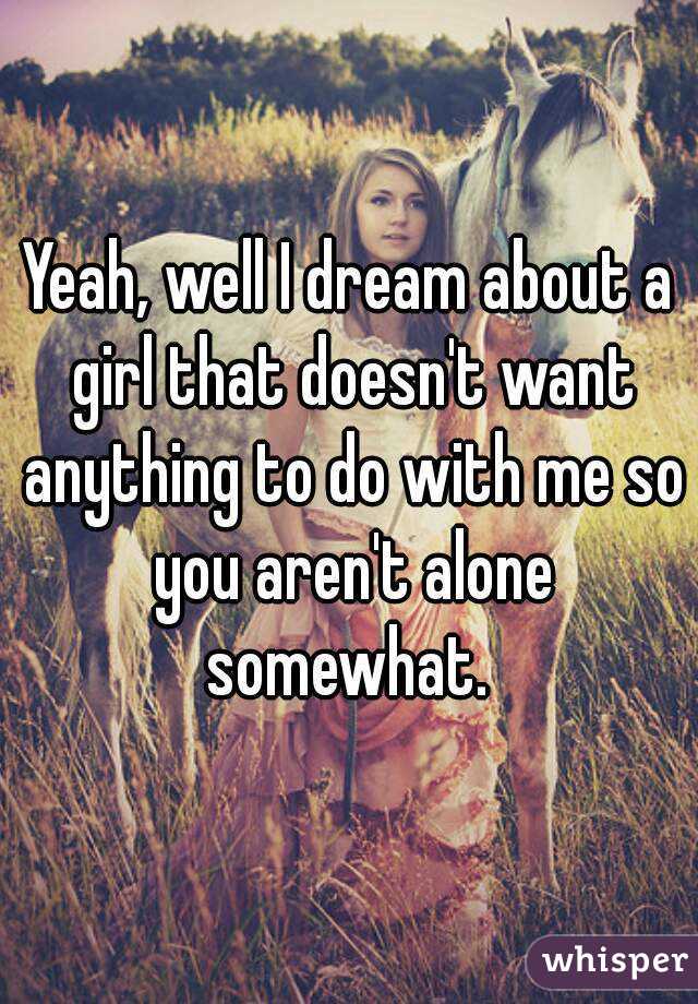 Yeah, well I dream about a girl that doesn't want anything to do with me so you aren't alone somewhat. 