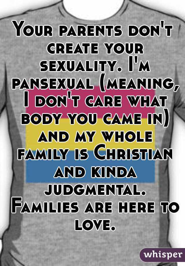 Your parents don't create your sexuality. I'm pansexual (meaning, I don't care what body you came in) and my whole family is Christian and kinda judgmental. Families are here to love.