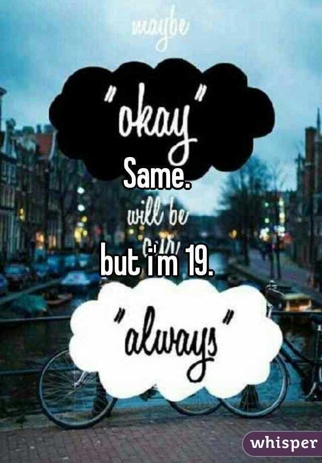 Same. 

but i'm 19. 